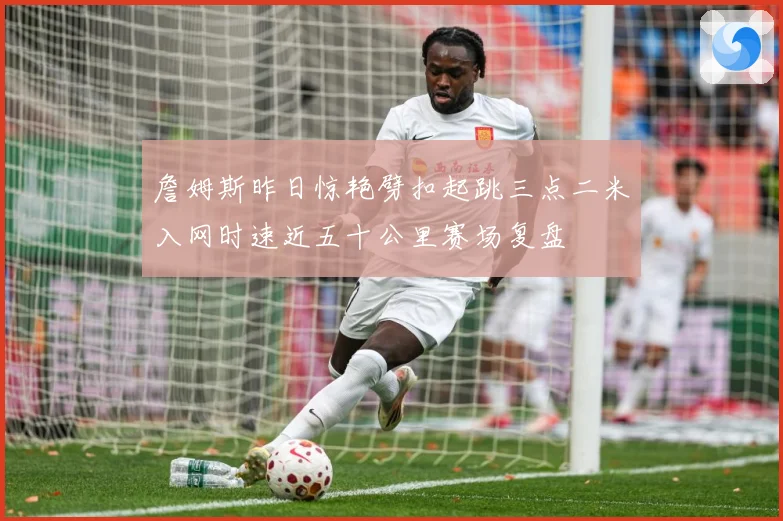 詹姆斯昨日惊艳劈扣起跳三点二米入网时速近五十公里赛场复盘
