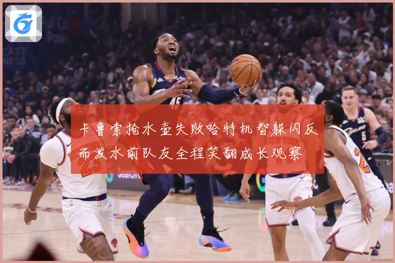 卡鲁索抢水壶失败哈特机智躲闪反而泼水前队友全程笑翻成长观察