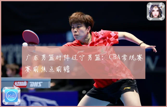 广东男篮对阵辽宁男篮：CBA常规赛赛前焦点前瞻