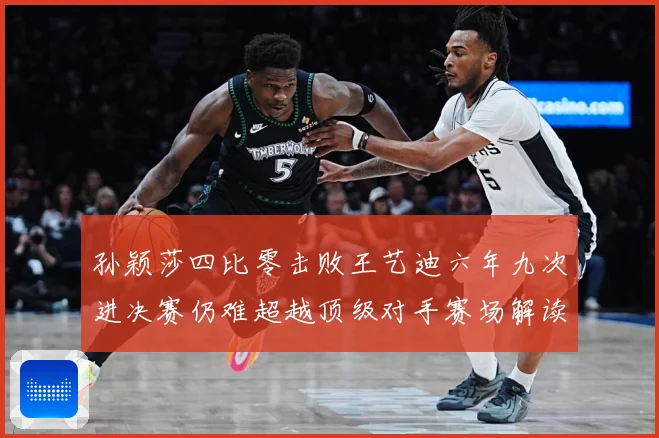 孙颖莎四比零击败王艺迪六年九次进决赛仍难超越顶级对手赛场解读