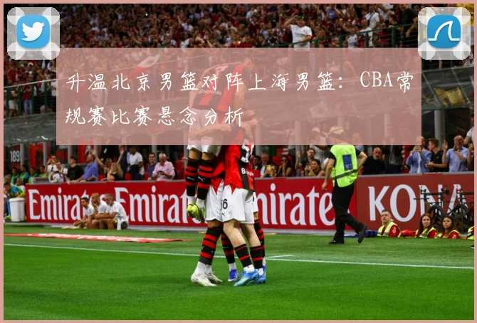 升温北京男篮对阵上海男篮：CBA常规赛比赛悬念分析