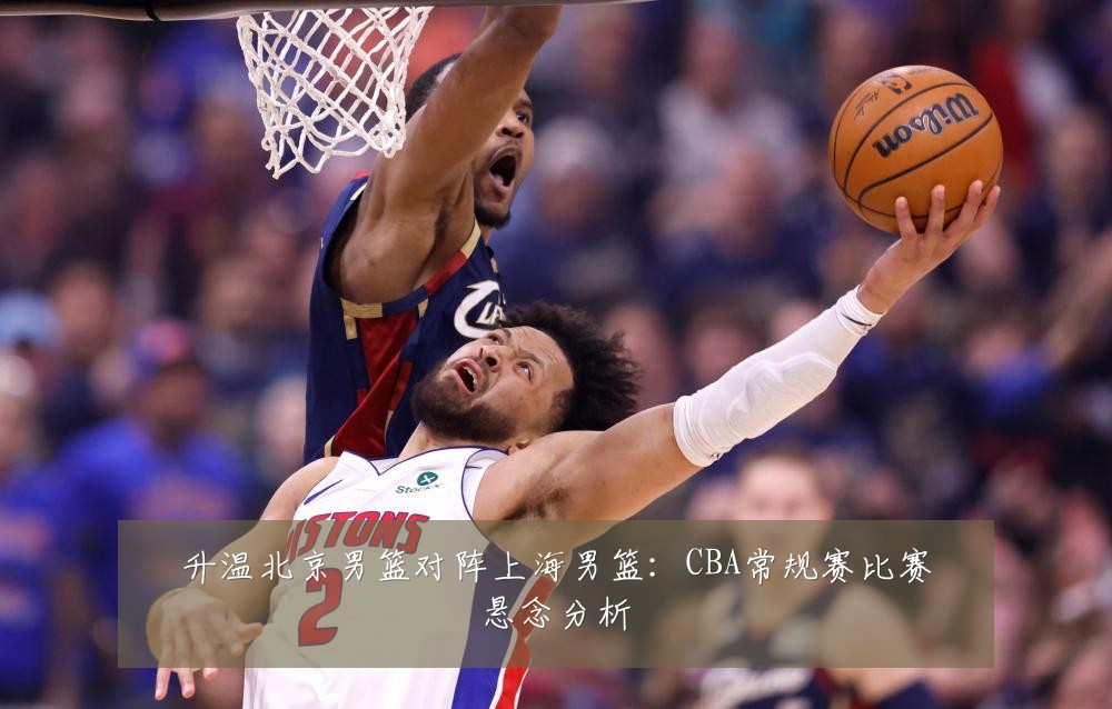 升温北京男篮对阵上海男篮：CBA常规赛比赛悬念分析