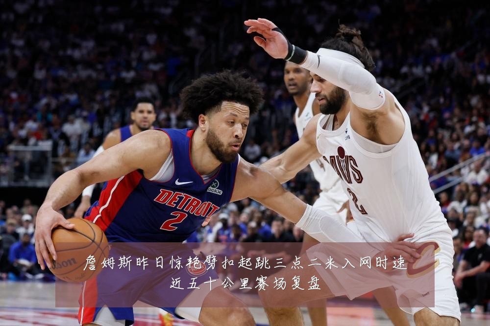 詹姆斯昨日惊艳劈扣起跳三点二米入网时速近五十公里赛场复盘